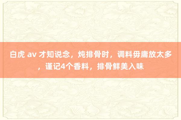 白虎 av 才知说念，炖排骨时，调料毋庸放太多，谨记4个香料，排骨鲜美入味