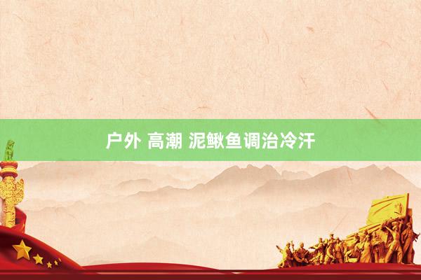 户外 高潮 泥鳅鱼调治冷汗