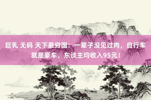 巨乳 无码 天下最穷国：一辈子没见过肉，自行车就是豪车，东谈主均收入95元！