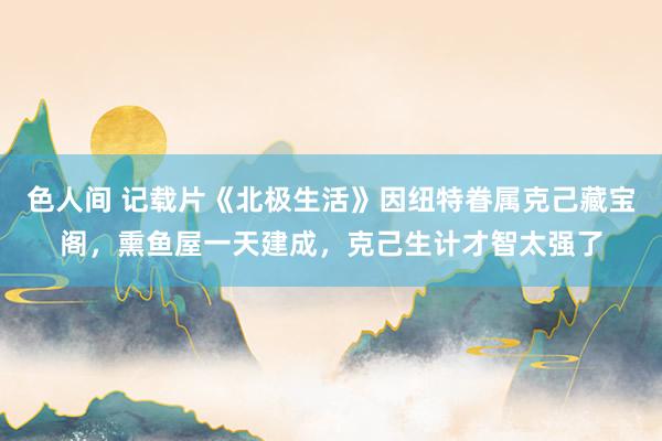 色人间 记载片《北极生活》因纽特眷属克己藏宝阁，熏鱼屋一天建成，克己生计才智太强了
