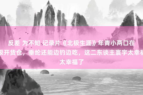 反差 为不知 记录片《北极生涯》年青小两口在北极开货仓，垂纶还能边钓边吃，这二东谈主寰宇太幸福了