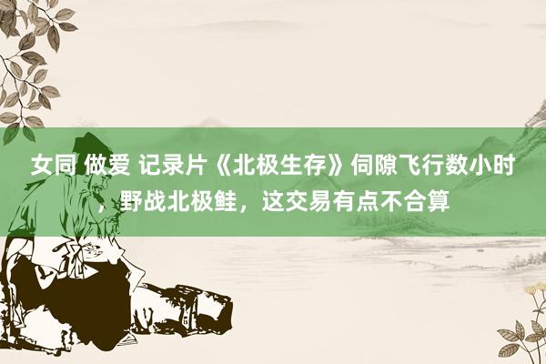 女同 做爱 记录片《北极生存》伺隙飞行数小时，野战北极鲑，这交易有点不合算