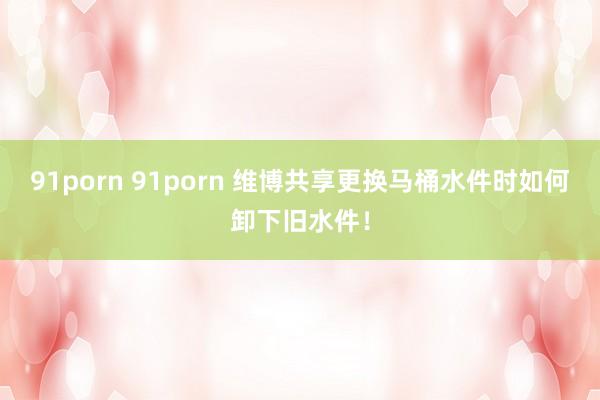 91porn 91porn 维博共享更换马桶水件时如何卸下旧水件！