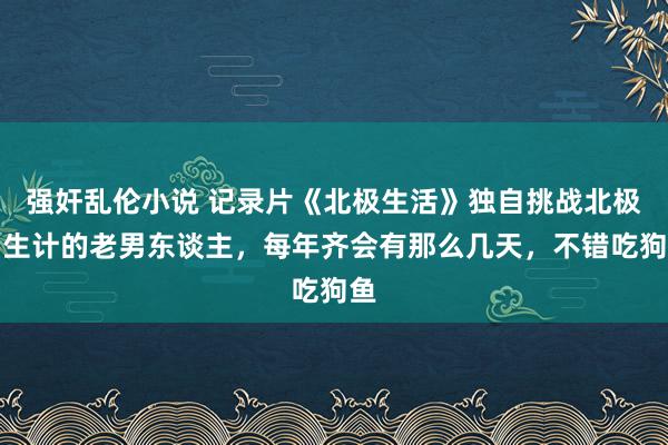 强奸乱伦小说 记录片《北极生活》独自挑战北极圈生计的老男东谈主，每年齐会有那么几天，不错吃狗鱼