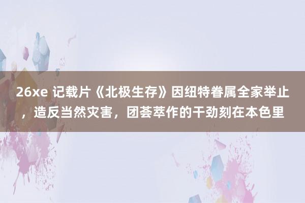 26xe 记载片《北极生存》因纽特眷属全家举止，造反当然灾害，团荟萃作的干劲刻在本色里