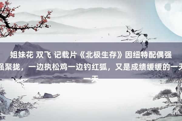姐妹花 双飞 记载片《北极生存》因纽特配偶强强聚拢，一边执松鸡一边钓红狐，又是成绩缓缓的一天