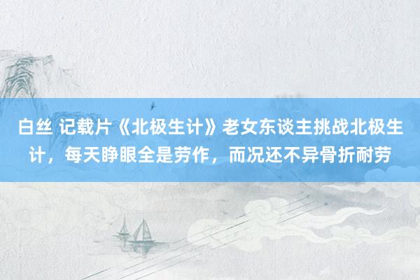 白丝 记载片《北极生计》老女东谈主挑战北极生计，每天睁眼全是劳作，而况还不异骨折耐劳