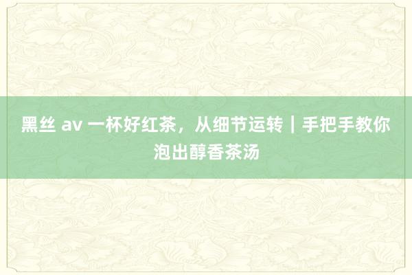 黑丝 av 一杯好红茶，从细节运转｜手把手教你泡出醇香茶汤