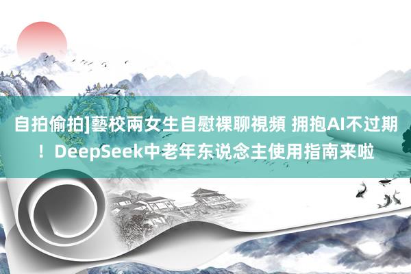 自拍偷拍]藝校兩女生自慰裸聊視頻 拥抱AI不过期！DeepSeek中老年东说念主使用指南来啦