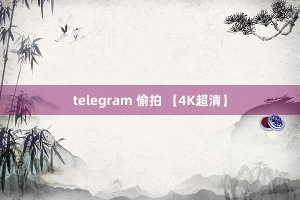 telegram 偷拍 【4K超清】