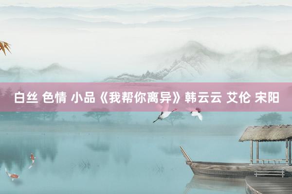 白丝 色情 小品《我帮你离异》韩云云 艾伦 宋阳