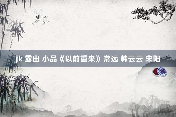 jk 露出 小品《以前重来》常远 韩云云 宋阳