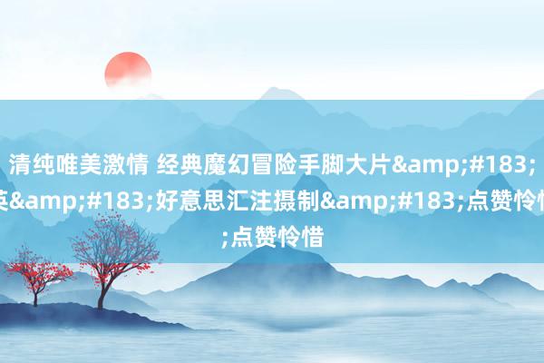 清纯唯美激情 经典魔幻冒险手脚大片&#183;英&#183;好意思汇注摄制&#183;点赞怜惜