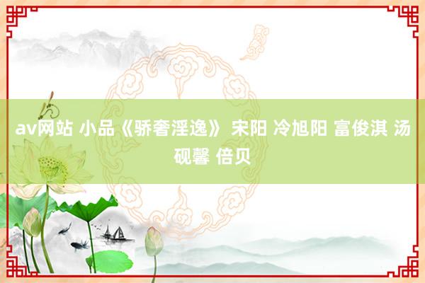 av网站 小品《骄奢淫逸》 宋阳 冷旭阳 富俊淇 汤砚馨 倍贝