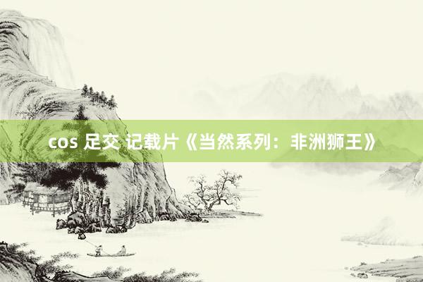 cos 足交 记载片《当然系列：非洲狮王》