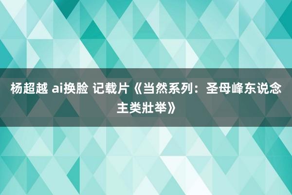 杨超越 ai换脸 记载片《当然系列：圣母峰东说念主类壯举》