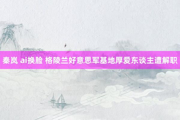 秦岚 ai换脸 格陵兰好意思军基地厚爱东谈主遭解职