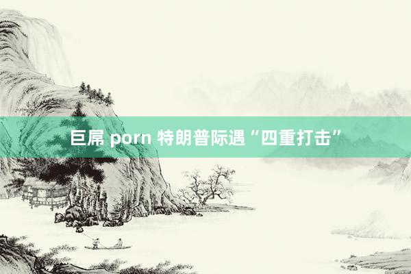 巨屌 porn 特朗普际遇“四重打击”