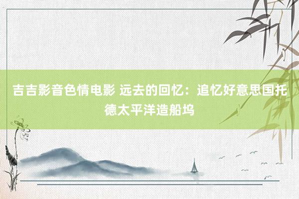 吉吉影音色情电影 远去的回忆：追忆好意思国托德太平洋造船坞