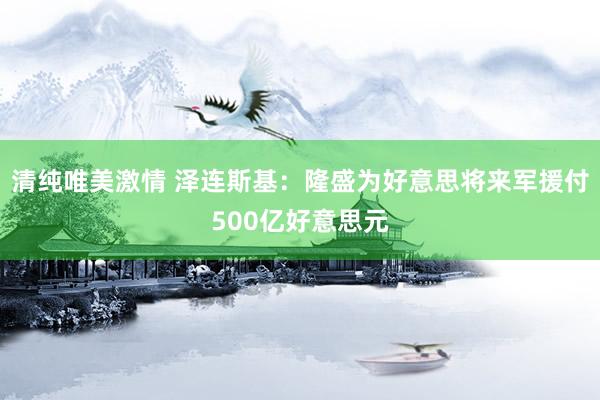 清纯唯美激情 泽连斯基：隆盛为好意思将来军援付500亿好意思元